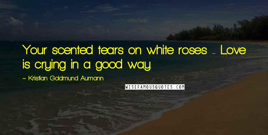 Kristian Goldmund Aumann Quotes: Your scented tears on white roses - Love is crying in a good way.