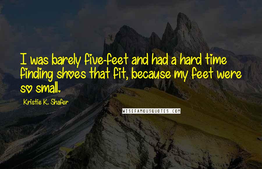 Kristie K. Shafer Quotes: I was barely five-feet and had a hard time finding shoes that fit, because my feet were so small.