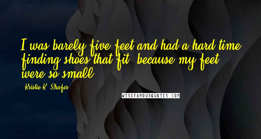 Kristie K. Shafer Quotes: I was barely five-feet and had a hard time finding shoes that fit, because my feet were so small.