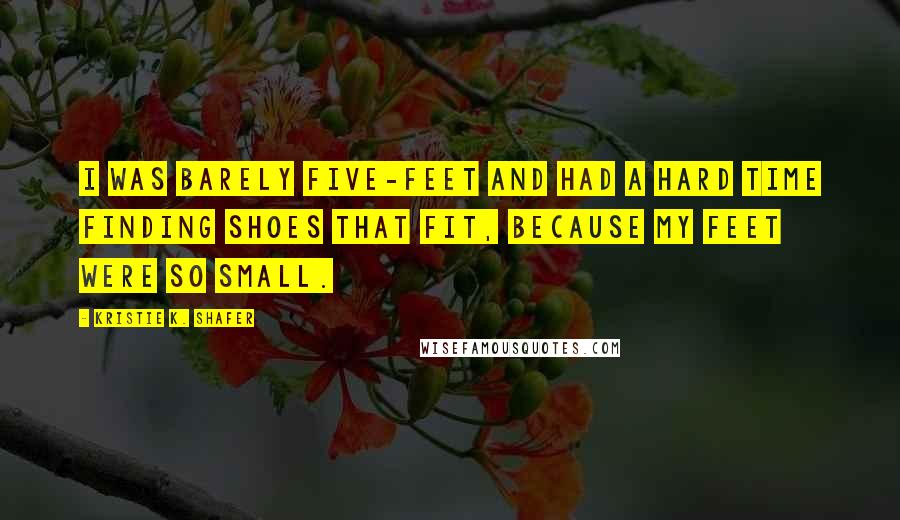 Kristie K. Shafer Quotes: I was barely five-feet and had a hard time finding shoes that fit, because my feet were so small.