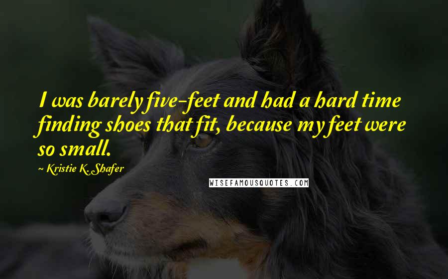 Kristie K. Shafer Quotes: I was barely five-feet and had a hard time finding shoes that fit, because my feet were so small.