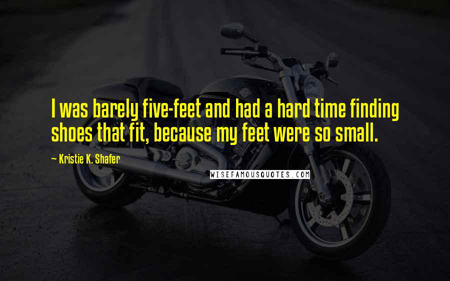 Kristie K. Shafer Quotes: I was barely five-feet and had a hard time finding shoes that fit, because my feet were so small.