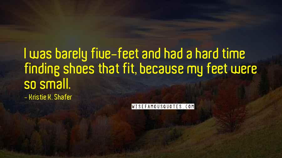 Kristie K. Shafer Quotes: I was barely five-feet and had a hard time finding shoes that fit, because my feet were so small.