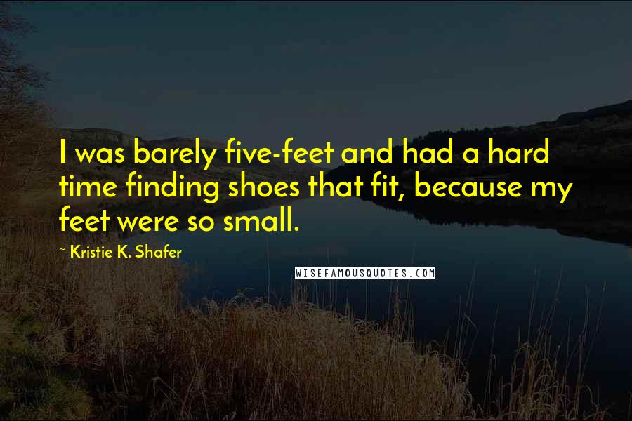 Kristie K. Shafer Quotes: I was barely five-feet and had a hard time finding shoes that fit, because my feet were so small.