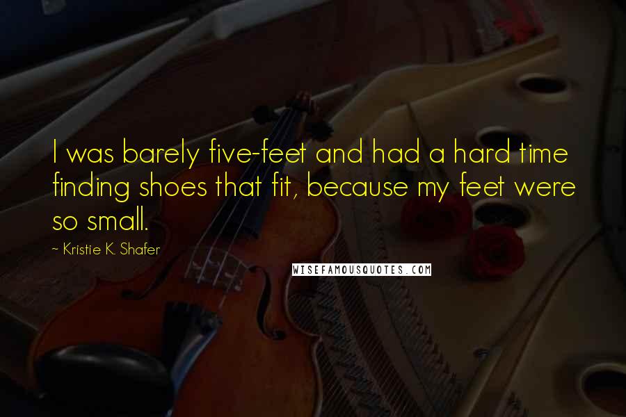 Kristie K. Shafer Quotes: I was barely five-feet and had a hard time finding shoes that fit, because my feet were so small.