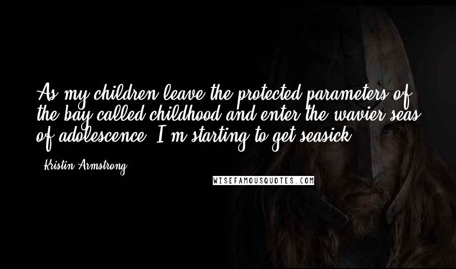 Kristin Armstrong Quotes: As my children leave the protected parameters of the bay called childhood and enter the wavier seas of adolescence, I'm starting to get seasick.