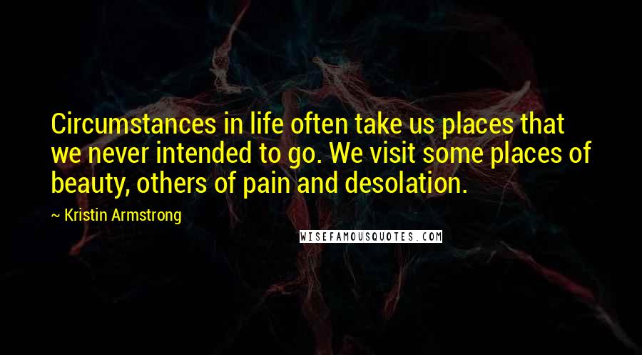 Kristin Armstrong Quotes: Circumstances in life often take us places that we never intended to go. We visit some places of beauty, others of pain and desolation.