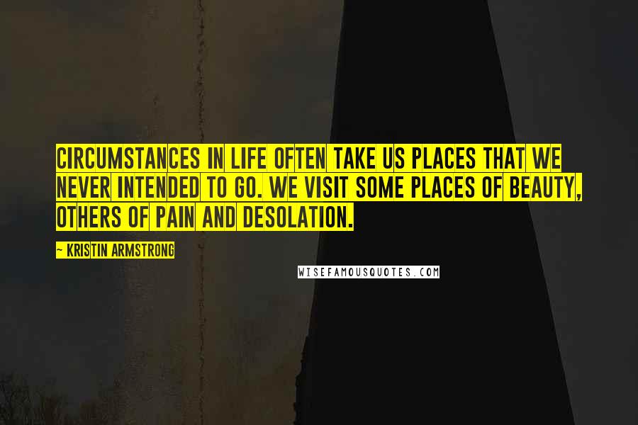 Kristin Armstrong Quotes: Circumstances in life often take us places that we never intended to go. We visit some places of beauty, others of pain and desolation.