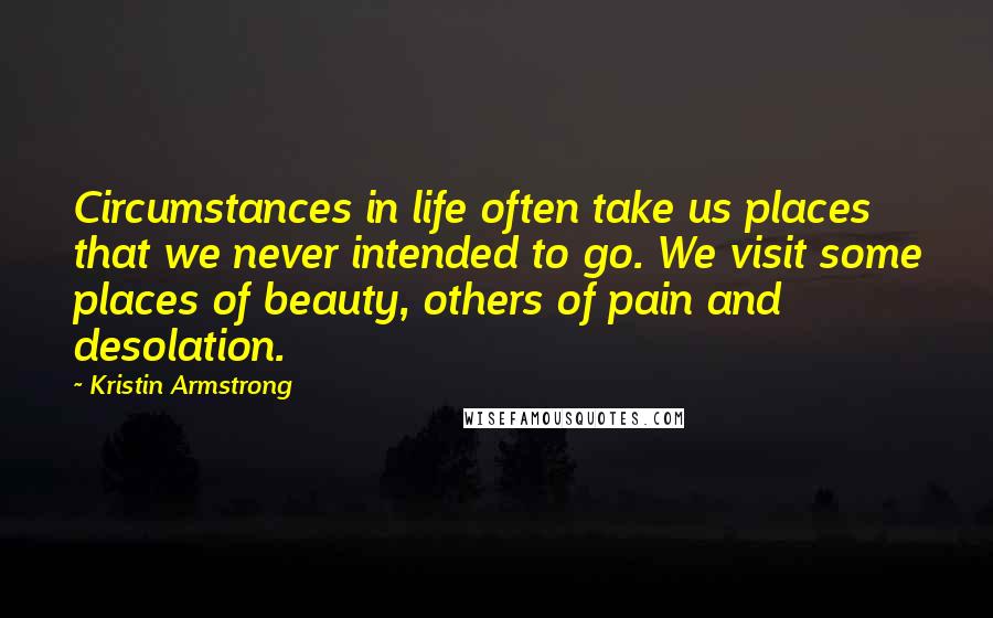 Kristin Armstrong Quotes: Circumstances in life often take us places that we never intended to go. We visit some places of beauty, others of pain and desolation.