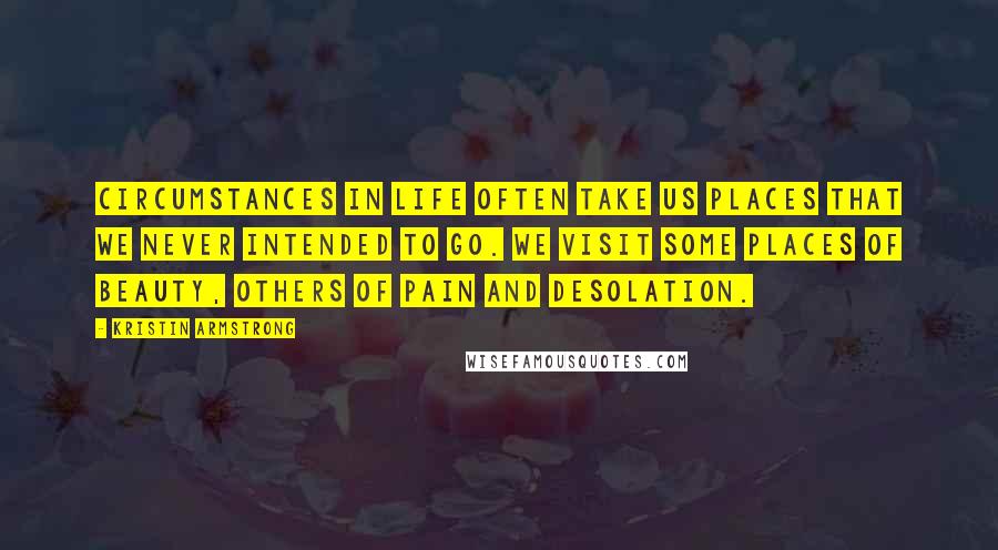 Kristin Armstrong Quotes: Circumstances in life often take us places that we never intended to go. We visit some places of beauty, others of pain and desolation.