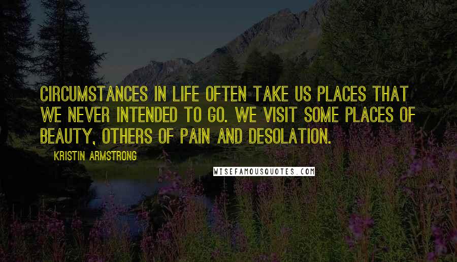 Kristin Armstrong Quotes: Circumstances in life often take us places that we never intended to go. We visit some places of beauty, others of pain and desolation.