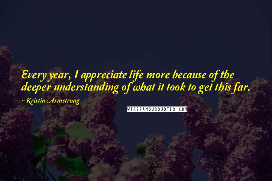 Kristin Armstrong Quotes: Every year, I appreciate life more because of the deeper understanding of what it took to get this far.
