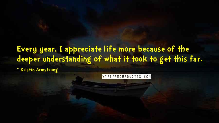 Kristin Armstrong Quotes: Every year, I appreciate life more because of the deeper understanding of what it took to get this far.