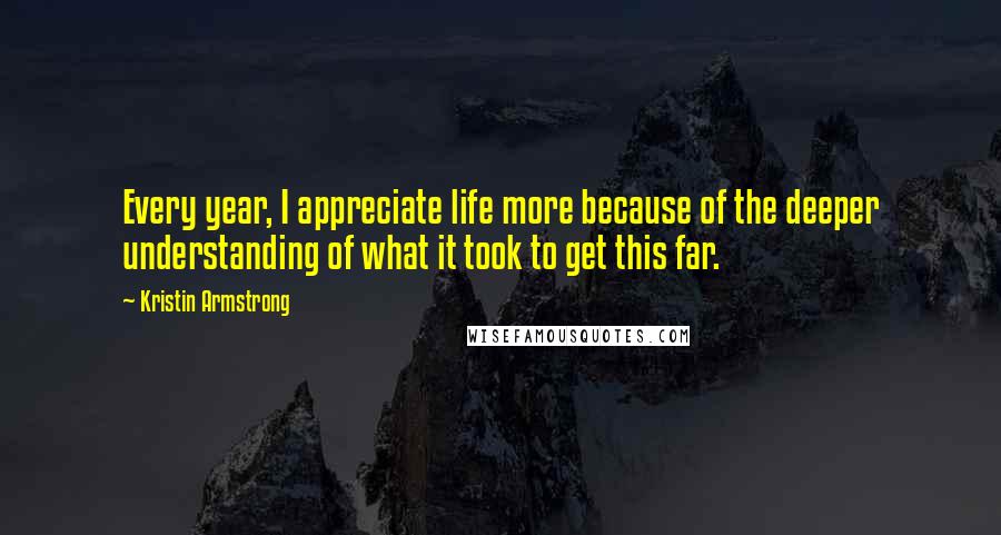 Kristin Armstrong Quotes: Every year, I appreciate life more because of the deeper understanding of what it took to get this far.