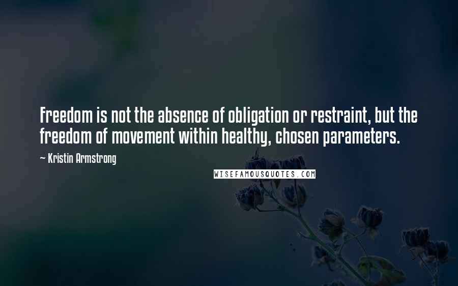 Kristin Armstrong Quotes: Freedom is not the absence of obligation or restraint, but the freedom of movement within healthy, chosen parameters.