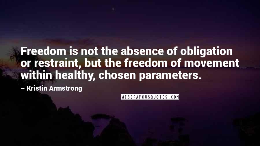Kristin Armstrong Quotes: Freedom is not the absence of obligation or restraint, but the freedom of movement within healthy, chosen parameters.