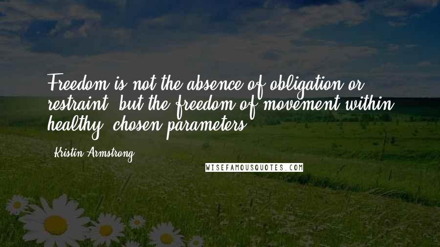 Kristin Armstrong Quotes: Freedom is not the absence of obligation or restraint, but the freedom of movement within healthy, chosen parameters.