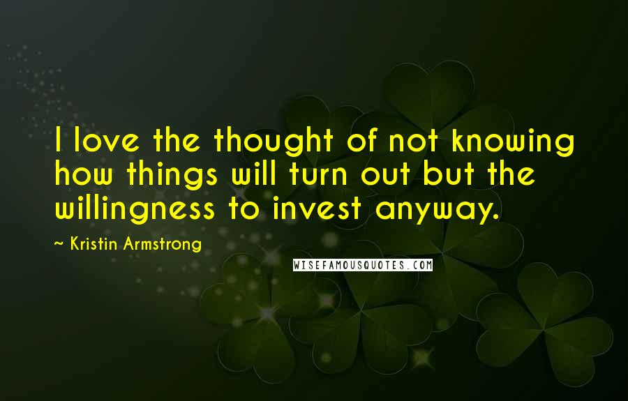 Kristin Armstrong Quotes: I love the thought of not knowing how things will turn out but the willingness to invest anyway.