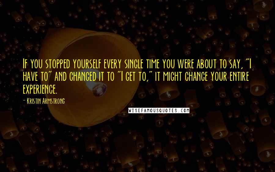 Kristin Armstrong Quotes: If you stopped yourself every single time you were about to say, "I have to" and changed it to "I get to," it might change your entire experience.