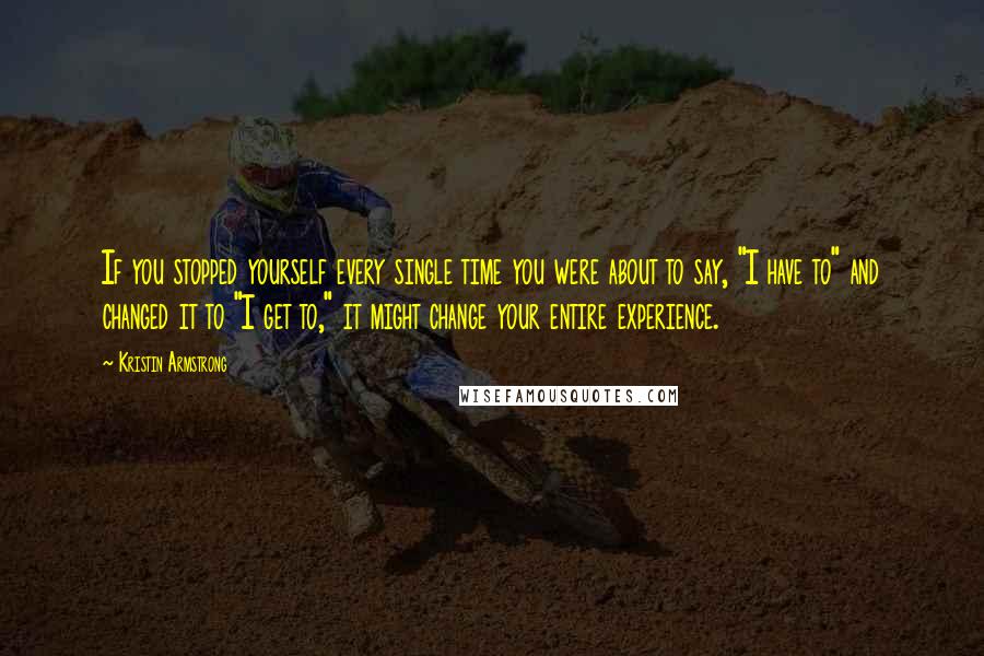 Kristin Armstrong Quotes: If you stopped yourself every single time you were about to say, "I have to" and changed it to "I get to," it might change your entire experience.