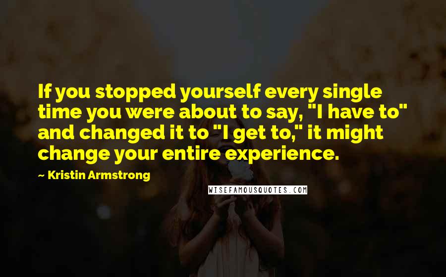 Kristin Armstrong Quotes: If you stopped yourself every single time you were about to say, "I have to" and changed it to "I get to," it might change your entire experience.