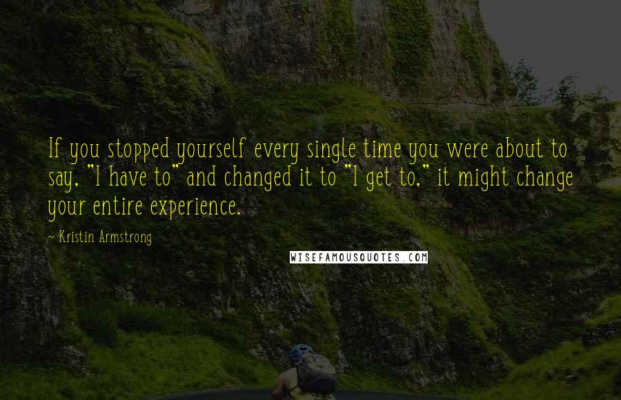 Kristin Armstrong Quotes: If you stopped yourself every single time you were about to say, "I have to" and changed it to "I get to," it might change your entire experience.