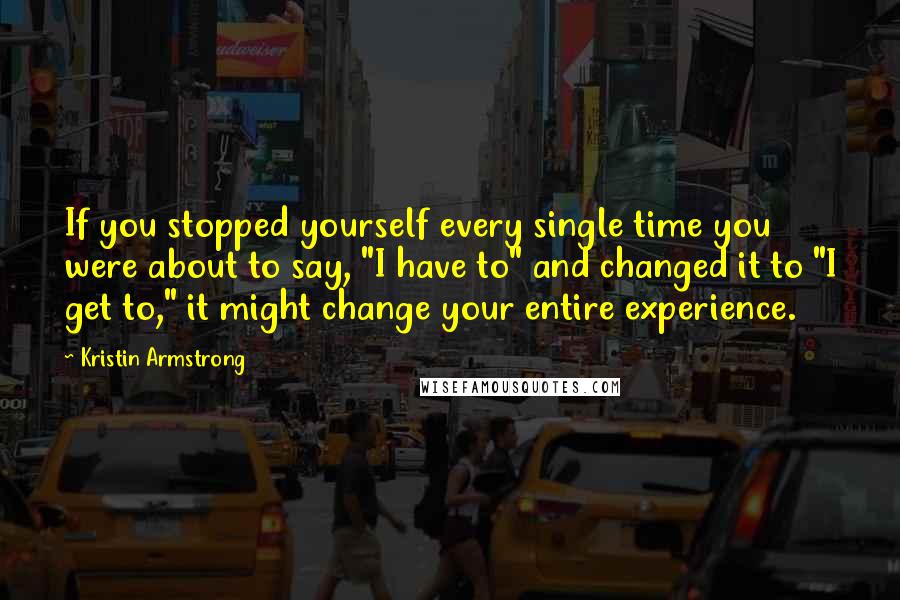 Kristin Armstrong Quotes: If you stopped yourself every single time you were about to say, "I have to" and changed it to "I get to," it might change your entire experience.