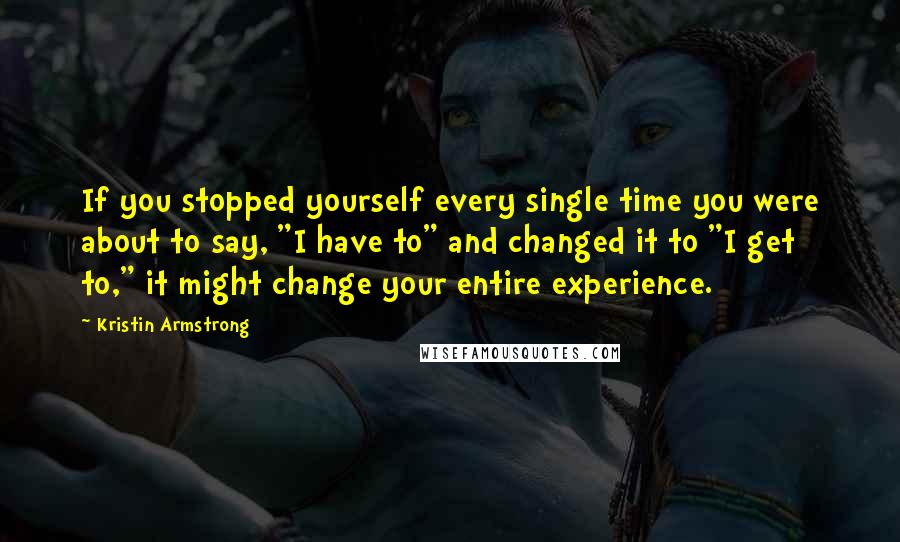 Kristin Armstrong Quotes: If you stopped yourself every single time you were about to say, "I have to" and changed it to "I get to," it might change your entire experience.