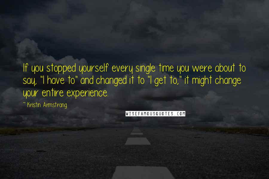 Kristin Armstrong Quotes: If you stopped yourself every single time you were about to say, "I have to" and changed it to "I get to," it might change your entire experience.