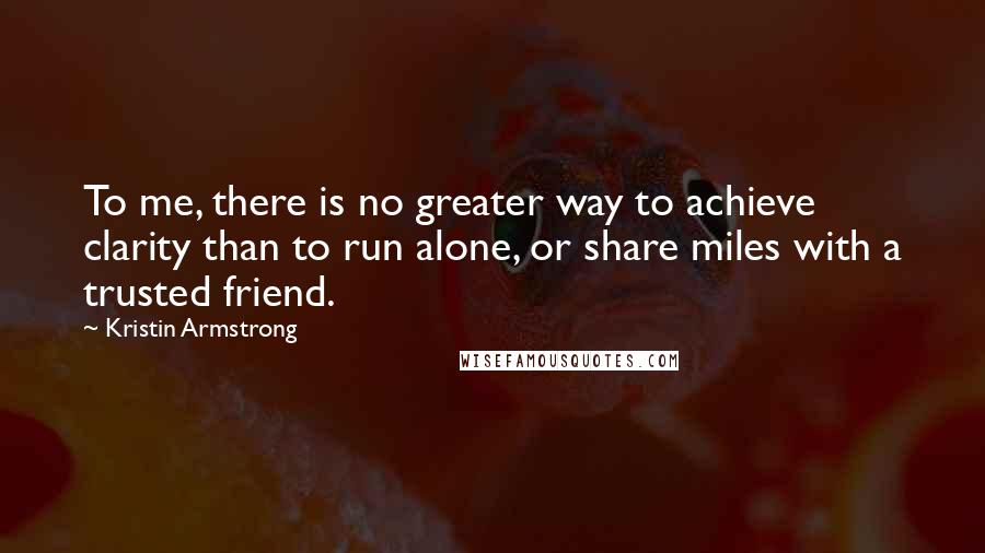 Kristin Armstrong Quotes: To me, there is no greater way to achieve clarity than to run alone, or share miles with a trusted friend.