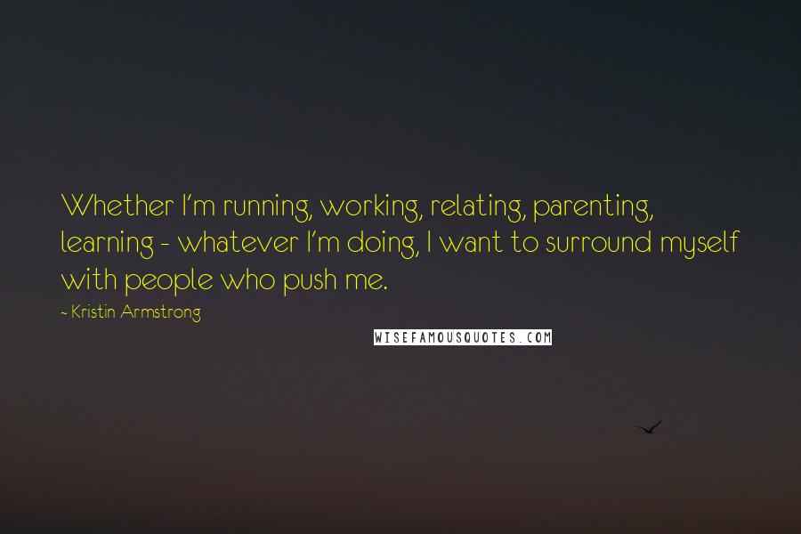 Kristin Armstrong Quotes: Whether I'm running, working, relating, parenting, learning - whatever I'm doing, I want to surround myself with people who push me.