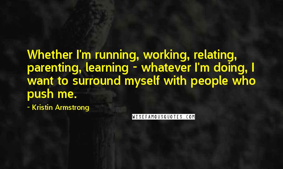 Kristin Armstrong Quotes: Whether I'm running, working, relating, parenting, learning - whatever I'm doing, I want to surround myself with people who push me.