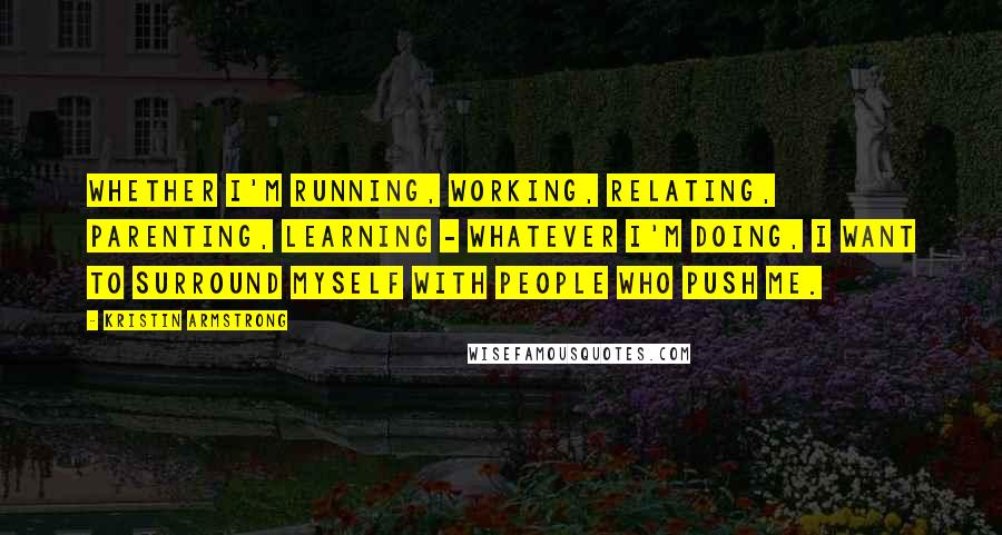 Kristin Armstrong Quotes: Whether I'm running, working, relating, parenting, learning - whatever I'm doing, I want to surround myself with people who push me.