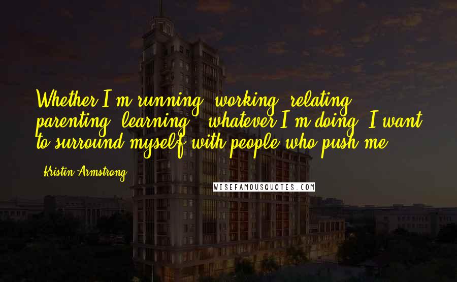 Kristin Armstrong Quotes: Whether I'm running, working, relating, parenting, learning - whatever I'm doing, I want to surround myself with people who push me.