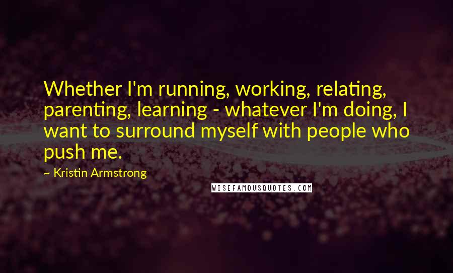 Kristin Armstrong Quotes: Whether I'm running, working, relating, parenting, learning - whatever I'm doing, I want to surround myself with people who push me.