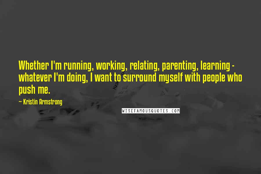 Kristin Armstrong Quotes: Whether I'm running, working, relating, parenting, learning - whatever I'm doing, I want to surround myself with people who push me.