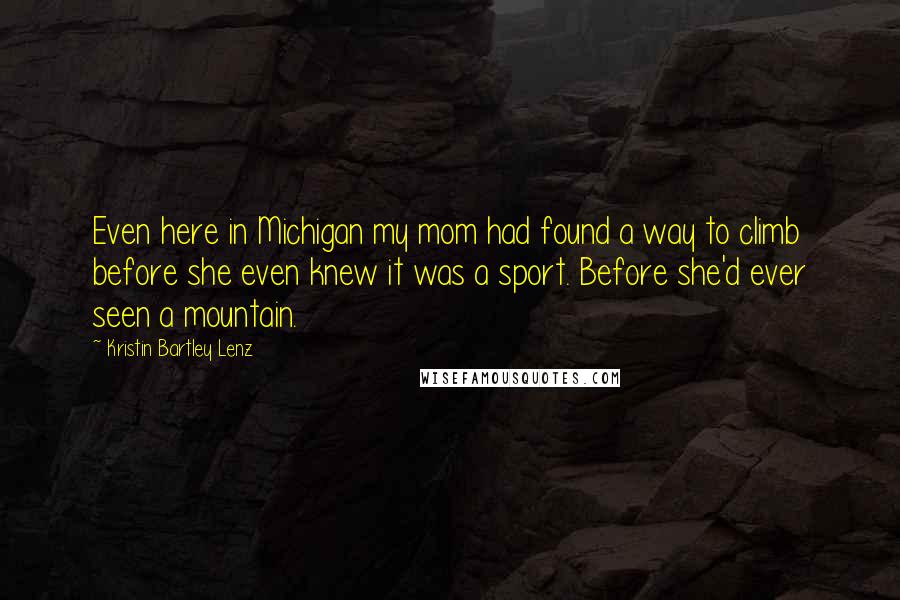 Kristin Bartley Lenz Quotes: Even here in Michigan my mom had found a way to climb before she even knew it was a sport. Before she'd ever seen a mountain.