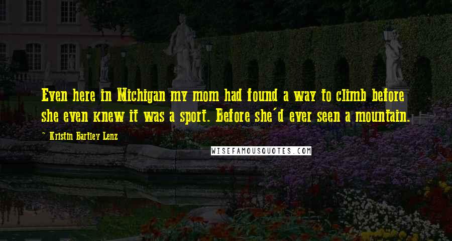 Kristin Bartley Lenz Quotes: Even here in Michigan my mom had found a way to climb before she even knew it was a sport. Before she'd ever seen a mountain.