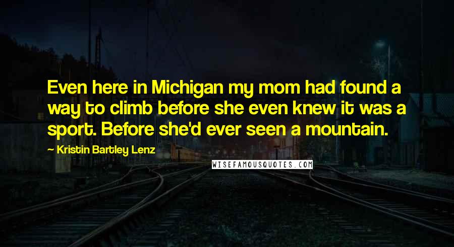 Kristin Bartley Lenz Quotes: Even here in Michigan my mom had found a way to climb before she even knew it was a sport. Before she'd ever seen a mountain.