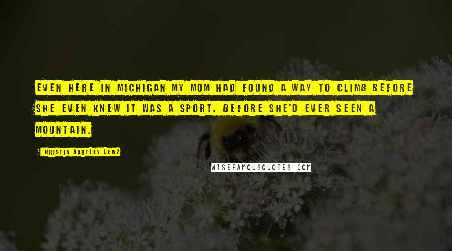 Kristin Bartley Lenz Quotes: Even here in Michigan my mom had found a way to climb before she even knew it was a sport. Before she'd ever seen a mountain.