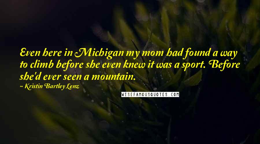 Kristin Bartley Lenz Quotes: Even here in Michigan my mom had found a way to climb before she even knew it was a sport. Before she'd ever seen a mountain.