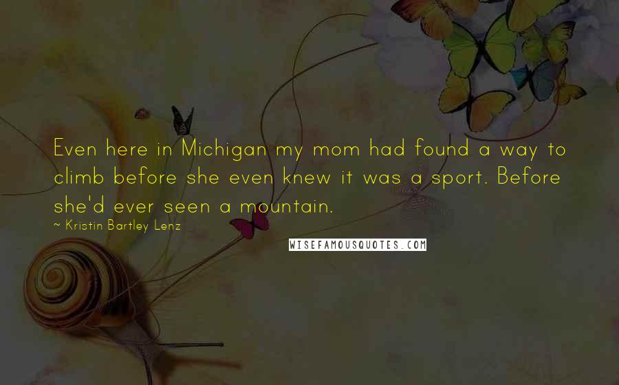 Kristin Bartley Lenz Quotes: Even here in Michigan my mom had found a way to climb before she even knew it was a sport. Before she'd ever seen a mountain.