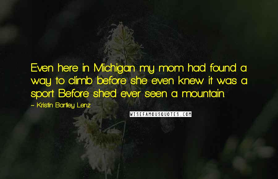 Kristin Bartley Lenz Quotes: Even here in Michigan my mom had found a way to climb before she even knew it was a sport. Before she'd ever seen a mountain.