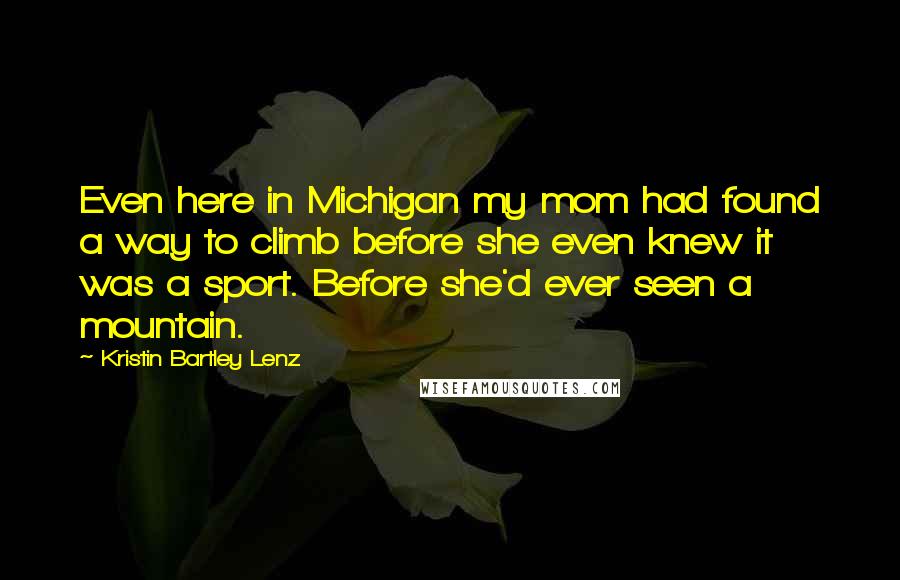 Kristin Bartley Lenz Quotes: Even here in Michigan my mom had found a way to climb before she even knew it was a sport. Before she'd ever seen a mountain.