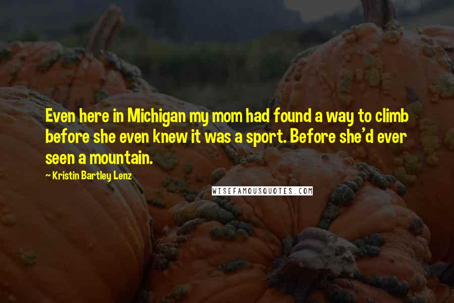 Kristin Bartley Lenz Quotes: Even here in Michigan my mom had found a way to climb before she even knew it was a sport. Before she'd ever seen a mountain.