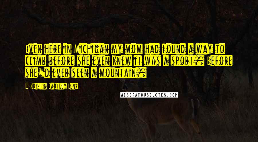 Kristin Bartley Lenz Quotes: Even here in Michigan my mom had found a way to climb before she even knew it was a sport. Before she'd ever seen a mountain.