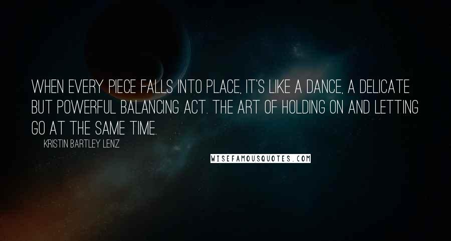 Kristin Bartley Lenz Quotes: When every piece falls into place, it's like a dance, a delicate but powerful balancing act. The art of holding on and letting go at the same time.