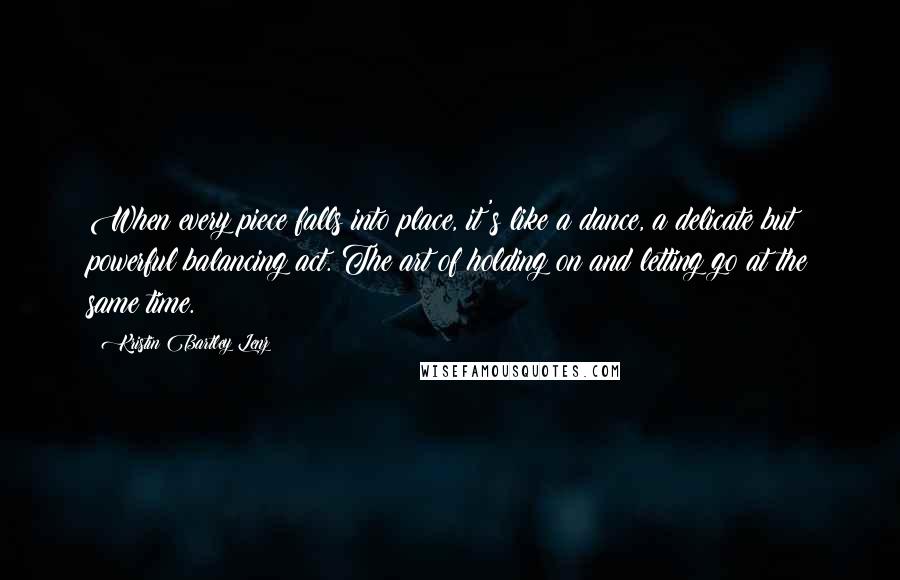 Kristin Bartley Lenz Quotes: When every piece falls into place, it's like a dance, a delicate but powerful balancing act. The art of holding on and letting go at the same time.