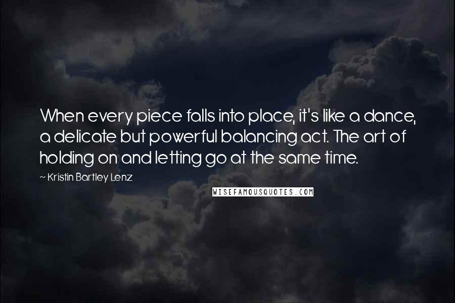 Kristin Bartley Lenz Quotes: When every piece falls into place, it's like a dance, a delicate but powerful balancing act. The art of holding on and letting go at the same time.