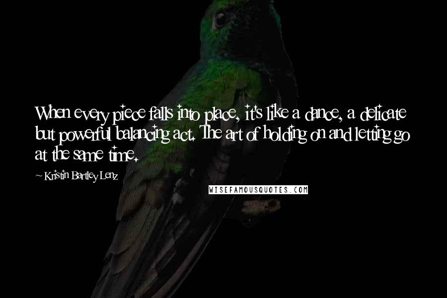 Kristin Bartley Lenz Quotes: When every piece falls into place, it's like a dance, a delicate but powerful balancing act. The art of holding on and letting go at the same time.